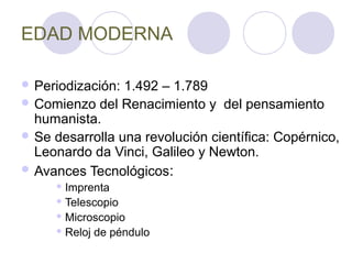 EDAD MODERNA

 Periodización: 1.492 – 1.789
 Comienzo del Renacimiento y del pensamiento
  humanista.
 Se desarrolla una revolución científica: Copérnico,
  Leonardo da Vinci, Galileo y Newton.
 Avances Tecnológicos:
      Imprenta

      Telescopio

      Microscopio

      Reloj   de péndulo
 