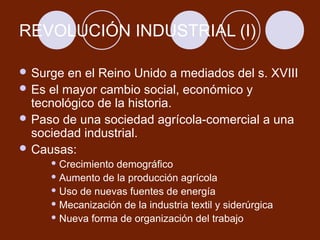 REVOLUCIÓN INDUSTRIAL (I)

 Surge  en el Reino Unido a mediados del s. XVIII
 Es el mayor cambio social, económico y
  tecnológico de la historia.
 Paso de una sociedad agrícola-comercial a una
  sociedad industrial.
 Causas:
      Crecimientodemográfico
      Aumento de la producción agrícola

      Uso de nuevas fuentes de energía

      Mecanización de la industria textil y siderúrgica

      Nueva forma de organización del trabajo
 