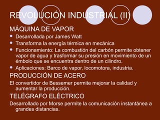 REVOLUCIÓN INDUSTRIAL (II)
MÁQUINA DE VAPOR
   Desarrollada por James Watt
   Transforma la energía térmica en mecánica
   Funcionamiento: La combustión del carbón permite obtener
    vapor de agua y trasformar su presión en movimiento de un
    émbolo que se encuentra dentro de un cilindro.
   Aplicaciones: Barco de vapor, locomotora, industria.
PRODUCCIÓN DE ACERO
El convertidor de Bessemer permite mejorar la calidad y
   aumentar la producción.
TELÉGRAFO ELÉCTRICO
Desarrollado por Morse permite la comunicación instantánea a
  grandes distancias.
 