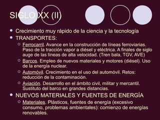 SIGLO XX (II)
   Crecimiento muy rápido de la ciencia y la tecnología
   TRANSPORTES:
       Ferrocarril. Avance en la construcción de líneas ferroviarias.
        Paso de la tracción vapor a diésel y eléctrica. A finales de siglo
        auge de las líneas de alta velocidad. (Tren bala, TGV, AVE)
       Barcos. Empleo de nuevos materiales y motores (diésel). Uso
        de la energía nuclear.
       Automóvil. Crecimiento en el uso del automóvil. Retos:
        reducción de la contaminación.
       Aviación. Desarrollo en el ámbito civil, militar y mercantil.
        Sustituto del barco en grandes distancias.
   NUEVOS MATERIALES Y FUENTES DE ENERGÍA
       Materiales. Plásticos, fuentes de energía (excesivo
        consumo, problemas ambientales): comienzo de energías
        renovables.
 