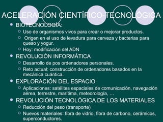 ACELERACIÓN CIENTÍFICO-TECNOLÓGICA
    BIOTECNOLOGÍA:
        Uso de organismos vivos para crear o mejorar productos.
         Origen en el uso de levadura para cerveza y bacterias para
         queso y yogur.
        Hoy: modificación del ADN
    REVOLUCIÓN INFORMÁTICA
        Desarrollo de pos ordenadores personales.
        Reto actual: construcción de ordenadores basados en la
         mecánica cuántica.
    EXPLORACIÓN DEL ESPACIO
        Aplicaciones: satélites espaciales de comunicación, navegación
         aérea, terrestre, marítima, meteorología, …
    REVOLUCIÓN TECNOLÓGICA DE LOS MATERIALES
        Reducción del peso (transporte)
        Nuevos materiales: fibra de vidrio, fibra de carbono, cerámicos,
         superconductores.
 