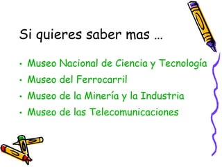 Si quieres saber mas …

• Museo Nacional de Ciencia y Tecnología
• Museo del Ferrocarril
• Museo de la Minería y la Industria
• Museo de las Telecomunicaciones

      … y después ¡VISÍTALO!.
 