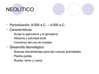 NEOLÍTICO

   Periodización: 8.000 a.C. – 4.000 a.C.
   Características:
       Surge la agricultura y la ganadería
       Alfarería y actividad textil
       Comienzo del uso de metales
   Desarrollo tecnológico:
       Nuevas herramientas para las nuevas actividades
       Piedra pulida
       Rueda, torno y rueca
 