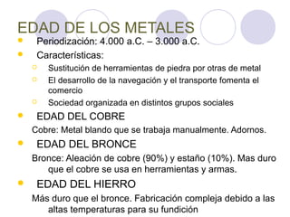 EDAD DE LOS METALES
    Periodización: 4.000 a.C. – 3.000 a.C.
    Características:
       Sustitución de herramientas de piedra por otras de metal
       El desarrollo de la navegación y el transporte fomenta el
        comercio
       Sociedad organizada en distintos grupos sociales
    EDAD DEL COBRE
    Cobre: Metal blando que se trabaja manualmente. Adornos.
    EDAD DEL BRONCE
    Bronce: Aleación de cobre (90%) y estaño (10%). Mas duro
       que el cobre se usa en herramientas y armas.
    EDAD DEL HIERRO
    Más duro que el bronce. Fabricación compleja debido a las
       altas temperaturas para su fundición
 