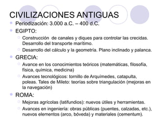 CIVILIZACIONES ANTIGUAS
   Periodización: 3.000 a.C. – 400 d.C.
   EGIPTO:
       Construcción de canales y diques para controlar las crecidas.
        Desarrollo del transporte marítimo.
       Desarrollo del cálculo y la geometría. Plano inclinado y palanca.
   GRECIA:
       Avance en los conocimientos teóricos (matemáticas, filosofía,
        física, química, medicina)
       Avances tecnológicos: tornillo de Arquímedes, catapulta,
        poleas. Tales de Mileto: teorías sobre triangulación (mejoras en
        la navegación)
 ROMA:
       Mejoras agrícolas (latifundios): nuevos útiles y herramientas.
       Avances en ingeniería: obras públicas (puentes, calzadas, etc.),
        nuevos elementos (arco, bóveda) y materiales (cementum).
 