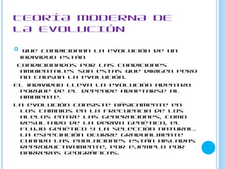 TEORÍA MODERNA DE
LA EVOLUCIÓN

 Que condicionan la evolución de un
  individuo están
 condicionados por las condiciones
  ambientales son estas que dirigen pero
  no causan la evolución.
El individuo lleva la evolución adentro
  porque de el depende adaptarse al
  ambiente.
La evolución consiste básicamente en
  los cambios en la frecuencia de los
  alelos entre las generaciones, como
  resultado de la deriva genética, el
  flujo genético y la selección natural.
  La especiación ocurre gradualmente
  cuando las poblaciones están aisladas
  reproductivamente, por ejemplo por
  barreras geográficas.
 