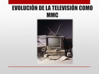 EVOLUCIÓN DE LA TELEVISIÓN COMO
             MMC
 