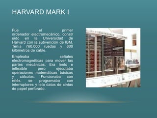 HARVARD MARK I

Fue            el          primer
ordenador electromecánico, constr
uido en la Universidad de
Harvard con la subvención de IBM.
Tenía 760.000 ruedas y 800
kilómetros de cable.
Empleaba                    señales
electromagnéticas para mover las
partes mecánicas. Era lento e
inflexible      pero      ejecutaba
operaciones matemáticas básicas
y    cálculos.    Funcionaba     con
relés,     se    programaba      con
interruptores y leía datos de cintas
de papel perforado.
 