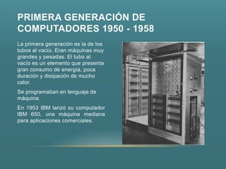 PRIMERA GENERACIÓN DE
COMPUTADORES 1950 - 1958
La primera generación es la de los
tubos al vacío. Eran máquinas muy
grandes y pesadas. El tubo al
vacío es un elemento que presenta
gran consumo de energía, poca
duración y disipación de mucho
calor.
Se programaban en lenguaje de
máquina.
En 1953 IBM lanzó su computador
IBM 650, una máquina mediana
para aplicaciones comerciales.
 