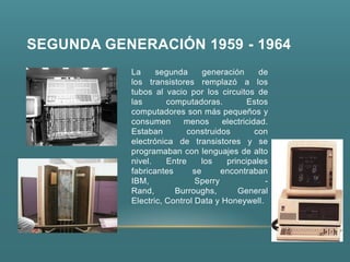 SEGUNDA GENERACIÓN 1959 - 1964
           La     segunda      generación      de
           los transistores remplazó a los
           tubos al vacio por los circuitos de
           las       computadoras.         Estos
           computadores son más pequeños y
           consumen      menos      electricidad.
           Estaban        construidos         con
           electrónica de transistores y se
           programaban con lenguajes de alto
           nivel.    Entre    los    principales
           fabricantes      se      encontraban
           IBM,              Sperry             -
           Rand,       Burroughs,       General
           Electric, Control Data y Honeywell.
 