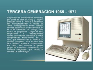 TERCERA GENERACIÓN 1965 - 1971
Se produjo la invención del microchip
por parte de Jack St. Kilby y Noyce.
Después llevó a Hoff a la invención
del microprocesador. A finales de
1960, investigadores como notaron
que las secuencias de nucleótidos en
el ADN formaban un código, otra
forma de programar. Luego de esto
empezaron        a     empaquetarse
varios transistores diminutos y otros
componentes electrónicos en un
chip, que contenía en su interior un
circuito completo. Era mucho más
fácil montar aparatos complicados.
En 1965, IBM anunció el primer
grupo de máquinas construidas con
circuitos integrados, que recibió el
nombre de serie Edgar.
 