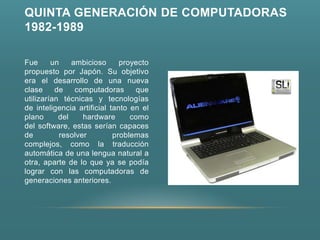 QUINTA GENERACIÓN DE COMPUTADORAS
1982-1989

Fue      un    ambicioso      proyecto
propuesto por Japón. Su objetivo
era el desarrollo de una nueva
clase     de    computadoras      que
utilizarían técnicas y tecnologías
de inteligencia artificial tanto en el
plano      del    hardware       como
del software, estas serían capaces
de         resolver         problemas
complejos, como la traducción
automática de una lengua natural a
otra, aparte de lo que ya se podía
lograr con las computadoras de
generaciones anteriores.
 