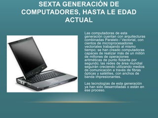 SEXTA GENERACIÓN DE
COMPUTADORES, HASTA LE EDAD
          ACTUAL
              Las computadoras de esta
              generación cuentan con arquitecturas
              combinadas Paralelo / Vectorial, con
              cientos de microprocesadores
              vectoriales trabajando al mismo
              tiempo; se han creado computadoras
              capaces de realizar más de un millón
              de millones de operaciones
              aritméticas de punto flotante por
              segundo; las redes de área mundial
              seguirán creciendo utilizando medios
              de comunicación a través de fibras
              ópticas y satélites, con anchos de
              banda impresionantes.
              Las tecnologías de esta generación
              ya han sido desarrolladas o están en
              ese proceso.
 