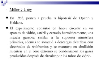 - Miller y Urey
   En 1953, ponen a prueba la hipótesis de Oparin y
    Haldane.
   El experimento consistió en hacer circular en un
    aparato de vidrio, estéril y cerrado herméticamente, una
    mezcla gaseosa similar a la supuesta atmósfera
    primitiva, además se sometió a descargas eléctricas con
    electrodos de wolframios y se mantuvo en ebullición
    mientras en el otro extremo se condensaban los gases
    producidos después de circular por los tubos de vidrio.
 