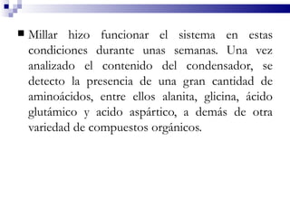    Millar hizo funcionar el sistema en estas
    condiciones durante unas semanas. Una vez
    analizado el contenido del condensador, se
    detecto la presencia de una gran cantidad de
    aminoácidos, entre ellos alanita, glicina, ácido
    glutámico y acido aspártico, a demás de otra
    variedad de compuestos orgánicos.
 