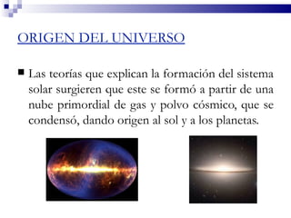 ORIGEN DEL UNIVERSO

   Las teorías que explican la formación del sistema
    solar surgieren que este se formó a partir de una
    nube primordial de gas y polvo cósmico, que se
    condensó, dando origen al sol y a los planetas.
 