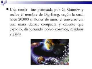    Una teoría fue planteada por G. Gamow y
    recibe el nombre de Big Bang, según la cual,
    hace 20.000 millones de años, el universo era
    una masa densa, compacta y caliente que
    explotó, dispersando polvo cósmico, residuos
    y gases.
 