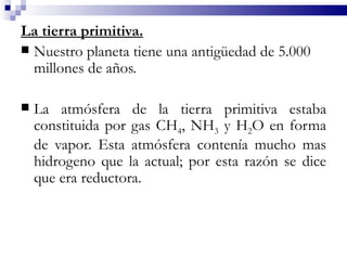 La tierra primitiva.
 Nuestro planeta tiene una antigüedad de 5.000
  millones de años.

   La atmósfera de la tierra primitiva estaba
    constituida por gas CH4, NH3 y H2O en forma
    de vapor. Esta atmósfera contenía mucho mas
    hidrogeno que la actual; por esta razón se dice
    que era reductora.
 