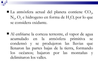    La atmósfera actual del planeta contiene CO2,
    N2, O2 e hidrogeno en forma de H2O, por lo que
    se considera oxidante.

   Al enfriarse la corteza terrestre, el vapor de agua
    acumulado en la atmósfera primitiva se
    condensó y se produjeron las lluvias que
    llenaron las partes bajas de la tierra, formando
    los océanos; bajaron por las montañas y
    delimitaron los valles.
 