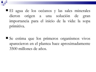    El agua de los océanos y las sales minerales
    dieron origen a una solución de gran
    importancia para el inicio de la vida: la sopa
    primitiva.

   Se estima que los primeros organismos vivos
    aparecieron en el plantea hace aproximadamente
    3500 millones de años.
 