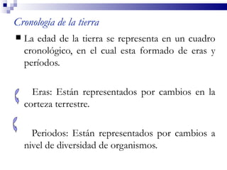Cronología de la tierra
   La edad de la tierra se representa en un cuadro
    cronológico, en el cual esta formado de eras y
    períodos.

      Eras: Están representados por cambios en la
    corteza terrestre.

      Periodos: Están representados por cambios a
    nivel de diversidad de organismos.
 