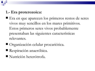 1.- Era proterozoica:
 Era en que aparecen los primeros restos de seres
   vivos muy sencillos en los mares primitivos.
   Estos primeros seres vivos probablemente
   presentaban las siguientes características
   relevantes.
 Organización celular procariótica.
 Respiración anaeróbica.
 Nutrición heterótrofa.
 