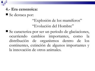 4.- Era cenozoica:
 Se destaca por:
                 “Explosión de los mamíferos”
                 “Evolución del Hombre”
 Se caracteriza por ser un periodo de glaciaciones,
  ocurriendo cambios importantes, como la
  distribución de organismos dentro de los
  continentes, extinción de algunos importantes y
  la innovación de otros animales.
 