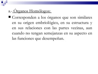 a.- Órganos Homólogos:
 Corresponden a los órganos que son similares
   en su origen embriológico, en su estructura y
   en sus relaciones con las partes vecinas, aun
   cuando no tengan semejanzas en su aspecto en
   las funciones que desempeñan.
 