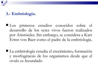 3.- Embriología.

   Los primeros estudios conocidos sobre el
    desarrollo de los seres vivos fueron realizados
    por Aristóteles. Sin embargo, se considera a Kart
    Ernst von Baer como el padre de la embriología.

   La embriología estudia el crecimiento, formación
    y morfogénesis de los organismos desde que el
    ovulo es fecundado
 
