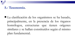 5.- Taxonomía.

   La clasificación de los organismos se ha basado,
    principalmente, en la presencia de los órganos
    homólogos, estructuras que tienen orígenes
    similares y se hallan constituidos según el mismo
    plan fundamental.
 