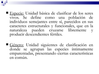   Especie: Unidad básica de clasificar de los seres
    vivos. Se define como una población de
    individuos semejantes entre sí, parecidos en sus
    caracteres estructurales y funcionales, que en la
    naturaleza pueden cruzarse libremente y
    producir descendientes fértiles.

   Género: Unidad siguientes de clasificación en
    donde se agrupan las especies íntimamente
    emparentadas, presentando ciertas características
    en común.
 