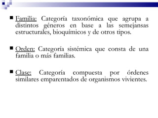    Familia: Categoría taxonómica que agrupa a
    distintos géneros en base a las semejansas
    estructurales, bioquímicos y de otros tipos.

   Orden: Categoría sistémica que consta de una
    familia o más familias.

   Clase: Categoría compuesta por órdenes
    similares emparentados de organismos vivientes.
 