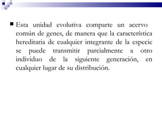    Esta unidad evolutiva comparte un acervo
    común de genes, de manera que la característica
    hereditaria de cualquier integrante de la especie
    se puede transmitir parcialmente a otro
    individuo de la siguiente generación, en
    cualquier lugar de su distribución.
 