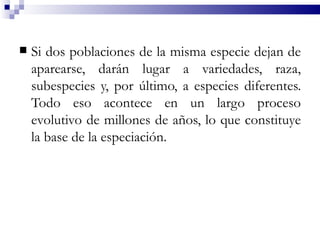    Si dos poblaciones de la misma especie dejan de
    aparearse, darán lugar a variedades, raza,
    subespecies y, por último, a especies diferentes.
    Todo eso acontece en un largo proceso
    evolutivo de millones de años, lo que constituye
    la base de la especiación.
 