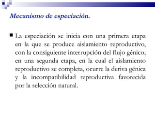 Mecanismo de especiación.

   La especiación se inicia con una primera etapa
    en la que se produce aislamiento reproductivo,
    con la consiguiente interrupción del flujo génico;
    en una segunda etapa, en la cual el aislamiento
    reproductivo se completa, ocurre la deriva génica
    y la incompatibilidad reproductiva favorecida
    por la selección natural.
 