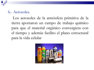 6.- Aerosoles.
    Los aerosoles de la atmósfera primitiva de la
  tierra aportaron un campo de trabajo químico
  para que el material orgánico convergiera con
  el tiempo y además facilito el plano estructural
  para la vida celular
 
