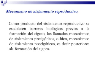 Mecanismo de aislamiento reproductivo.

 Como producto del aislamiento reproductivo se
 establecen barreras biológicas previas a la
 formación del cigoto, los llamados mecanismos
 de aislamiento precigóticos, o bien, mecanismos
 de aislamiento poscigóticos, es decir posteriores
 ala formación del cigoto.
 