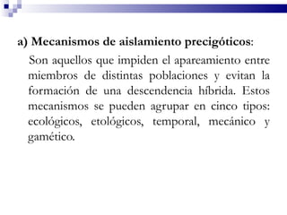 a) Mecanismos de aislamiento precigóticos:
  Son aquellos que impiden el apareamiento entre
  miembros de distintas poblaciones y evitan la
  formación de una descendencia híbrida. Estos
  mecanismos se pueden agrupar en cinco tipos:
  ecológicos, etológicos, temporal, mecánico y
  gamético.
 