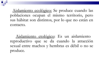 Aislamiento ecológico: Se produce cuando las
poblaciones ocupan el mismo territorio, pero
sus hábitat son distintos, por lo que no están en
contacto.

   Aislamiento etológico: Es un aislamiento
reproductivo que se da cuando la atracción
sexual entre machos y hembras es débil o no se
produce.
 