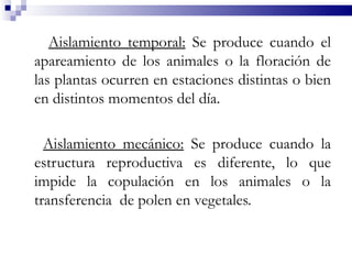 Aislamiento temporal: Se produce cuando el
apareamiento de los animales o la floración de
las plantas ocurren en estaciones distintas o bien
en distintos momentos del día.

  Aislamiento mecánico: Se produce cuando la
estructura reproductiva es diferente, lo que
impide la copulación en los animales o la
transferencia de polen en vegetales.
 