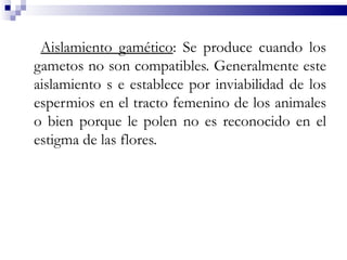Aislamiento gamético: Se produce cuando los
gametos no son compatibles. Generalmente este
aislamiento s e establece por inviabilidad de los
espermios en el tracto femenino de los animales
o bien porque le polen no es reconocido en el
estigma de las flores.
 