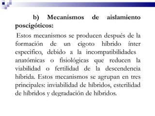 b) Mecanismos de aislamiento
poscigóticos:
 Estos mecanismos se producen después de la
formación de un cigoto híbrido ínter
especifico, debido a la incompatibilidades
anatómicas o fisiológicas que reducen la
viabilidad o fertilidad de la descendencia
híbrida. Estos mecanismos se agrupan en tres
principales: inviabilidad de híbridos, esterilidad
de híbridos y degradación de híbridos.
 