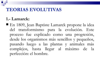 TEORIAS EVOLUTIVAS
1.- Lamarck:
 En 1809, Jean Baptiste Lamarck propone la idea
   del transformismo para la evolución. Este
   proceso fue explicado como una progresión,
   desde los organismos más sencillos y pequeños,
   pasando luego a las plantas y animales más
   complejos, hasta llegar al máximo de la
   perfección: el hombre.
 