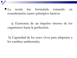    La teoría fue formulada tomando               en
    consideración cuatro principios básicos:

      a) Existencia de un impulso interno de los
    organismos hacia la perfección.

     b) Capacidad de los seres vivos para adaptarse a
    los cambios ambientales.
 