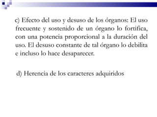c) Efecto del uso y desuso de los órganos: El uso
frecuente y sostenido de un órgano lo fortifica,
con una potencia proporcional a la duración del
uso. El desuso constante de tal órgano lo debilita
e incluso lo hace desaparecer.

d) Herencia de los caracteres adquiridos
 