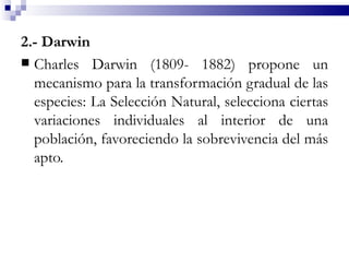 2.- Darwin
 Charles Darwin (1809- 1882) propone un
  mecanismo para la transformación gradual de las
  especies: La Selección Natural, selecciona ciertas
  variaciones individuales al interior de una
  población, favoreciendo la sobrevivencia del más
  apto.
 