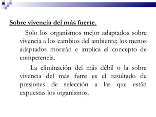Sobre vivencia del más fuerte.
     Solo los organismos mejor adaptados sobre
   vivencia a los cambios del ambiente; los menos
   adaptados morirán e implica el concepto de
   competencia.
       La eliminación del más débil o la sobre
   vivencia del más futre es el resultado de
   presiones de selección a las que están
   expuestas los organismos.
 