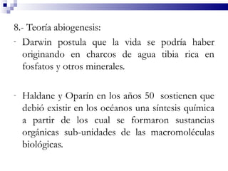 8.- Teoría abiogenesis:
- Darwin postula que la vida se podría haber
  originando en charcos de agua tibia rica en
  fosfatos y otros minerales.

-   Haldane y Oparín en los años 50 sostienen que
    debió existir en los océanos una síntesis química
    a partir de los cual se formaron sustancias
    orgánicas sub-unidades de las macromoléculas
    biológicas.
 