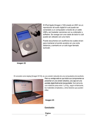 El IPod Apple [Imagen n°22] creado en 2001 es un
                                        reproductor de audio digital el cual puede ser
                                        conectado a un computador a través de un cable
                                        USB y así trasladar canciones con su ordenador y
                                        software. Se navega con una rueda de tacto lo cual
                                        puede ser utilizado con una mano

                                        Puede escucharse con audífonos los cuales sirven
                                        para mantener el sonido acústico en una corta
                                        distancia y centrarlo en un solo lugar llamado
                                        auricular.




    Imagen 22




El conocido como laptop [Imagen N°23], es una versión reducida de una computadora de escritorio.
                                          Pero su ventaja está en que todos sus componentes se
                                          presentan en una versión atractiva, una caja con una
                                          pantalla digital fácilmente transportable. Normalmente,
                                          una notebook pesa entre 1 y 6 Kg., según el fabricante,
                                          los materiales empleados, y otros factores que pueden
                                          influir.




                                           Imagen 23



                                          Conclusión


                                           Página
                                           13
 