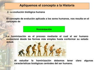 Apliquemos el concepto a la Historia

2. La evolución biológica humana

El concepto de evolución aplicado a los seres humanos, nos resulta en el
concepto de


                          Hominización


La hominización es el proceso mediante el cual el ser humano
evolucionó desde las formas más simples hasta conformar su estado
actual.




      Al estudiar la hominización debemos tener              claro   algunas
      características biológicas centrales del ser humano.
 